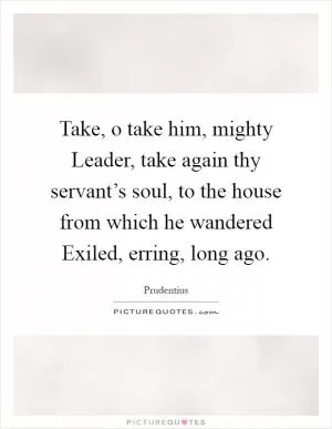 Take, o take him, mighty Leader, take again thy servant’s soul, to the house from which he wandered Exiled, erring, long ago Picture Quote #1