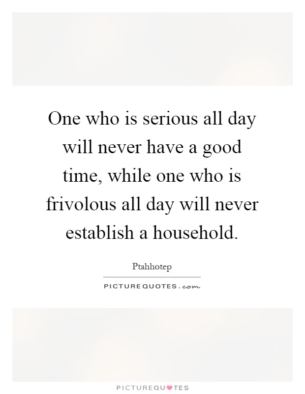 One who is serious all day will never have a good time, while one who is frivolous all day will never establish a household Picture Quote #1