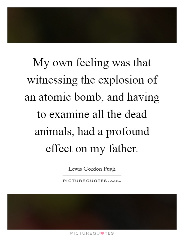 My own feeling was that witnessing the explosion of an atomic bomb, and having to examine all the dead animals, had a profound effect on my father Picture Quote #1