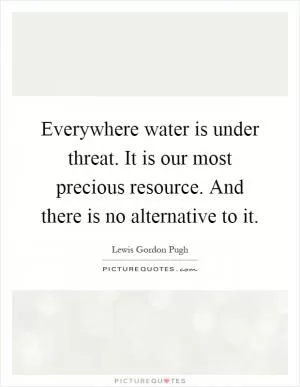 Everywhere water is under threat. It is our most precious resource. And there is no alternative to it Picture Quote #1