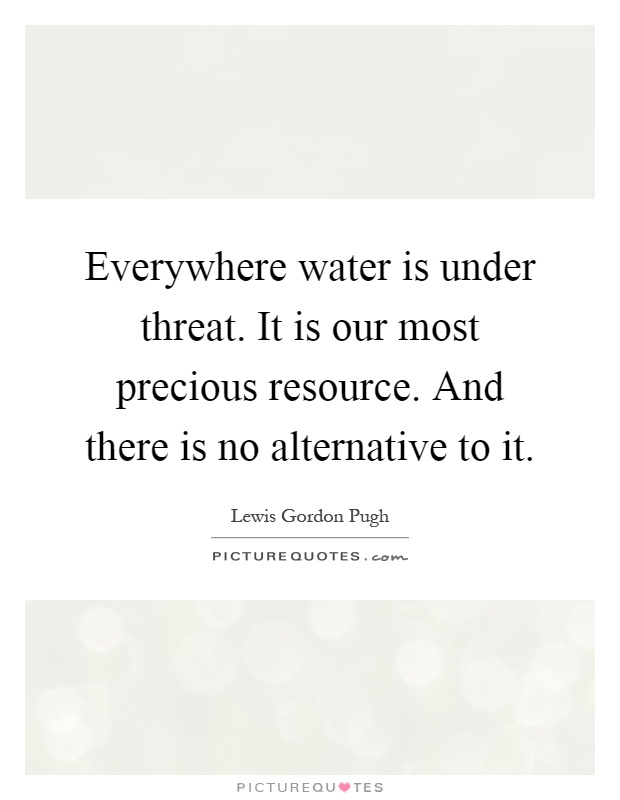 Everywhere water is under threat. It is our most precious resource. And there is no alternative to it Picture Quote #1