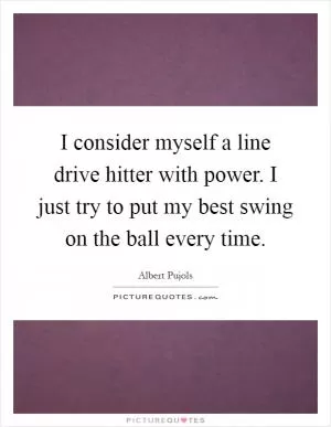 I consider myself a line drive hitter with power. I just try to put my best swing on the ball every time Picture Quote #1