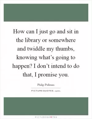 How can I just go and sit in the library or somewhere and twiddle my thumbs, knowing what’s going to happen? I don’t intend to do that, I promise you Picture Quote #1