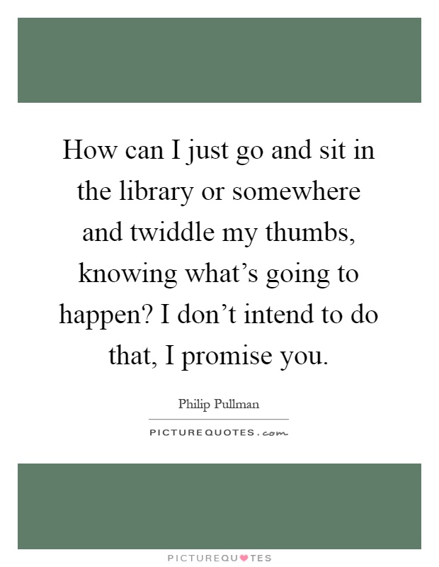 How can I just go and sit in the library or somewhere and twiddle my thumbs, knowing what's going to happen? I don't intend to do that, I promise you Picture Quote #1