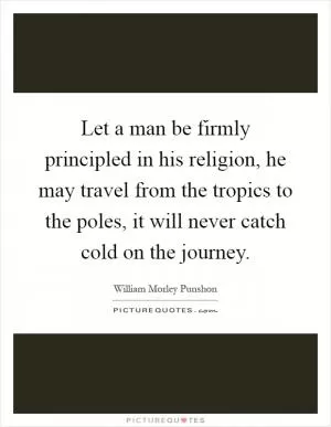 Let a man be firmly principled in his religion, he may travel from the tropics to the poles, it will never catch cold on the journey Picture Quote #1
