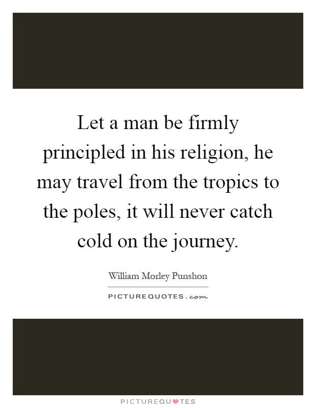 Let a man be firmly principled in his religion, he may travel from the tropics to the poles, it will never catch cold on the journey Picture Quote #1