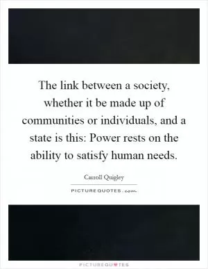 The link between a society, whether it be made up of communities or individuals, and a state is this: Power rests on the ability to satisfy human needs Picture Quote #1