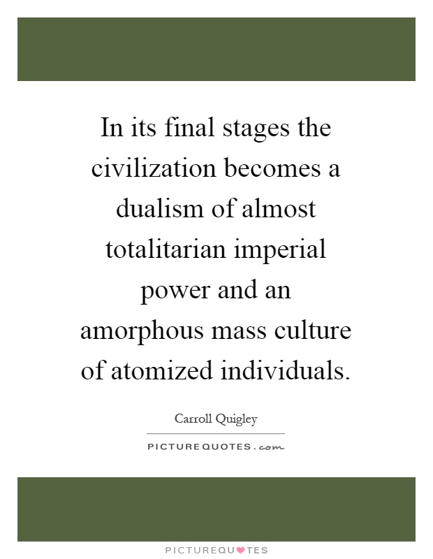 In its final stages the civilization becomes a dualism of almost totalitarian imperial power and an amorphous mass culture of atomized individuals Picture Quote #1