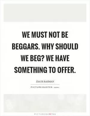We must not be beggars. Why should we beg? We have something to offer Picture Quote #1