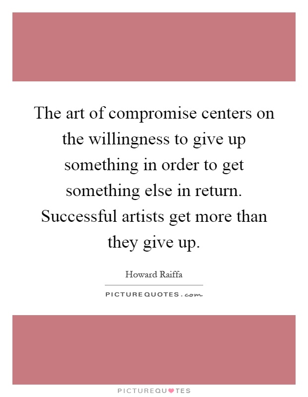 The art of compromise centers on the willingness to give up something in order to get something else in return. Successful artists get more than they give up Picture Quote #1