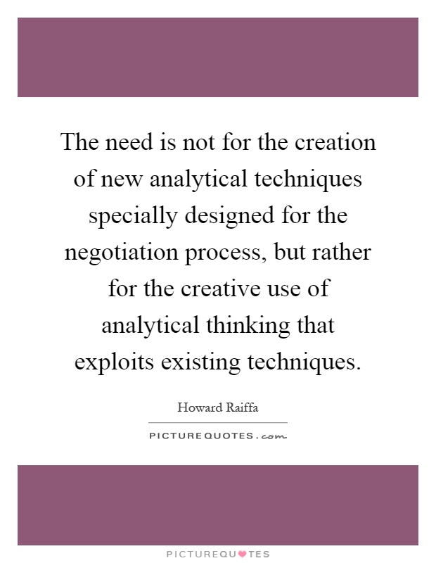 The need is not for the creation of new analytical techniques specially designed for the negotiation process, but rather for the creative use of analytical thinking that exploits existing techniques Picture Quote #1