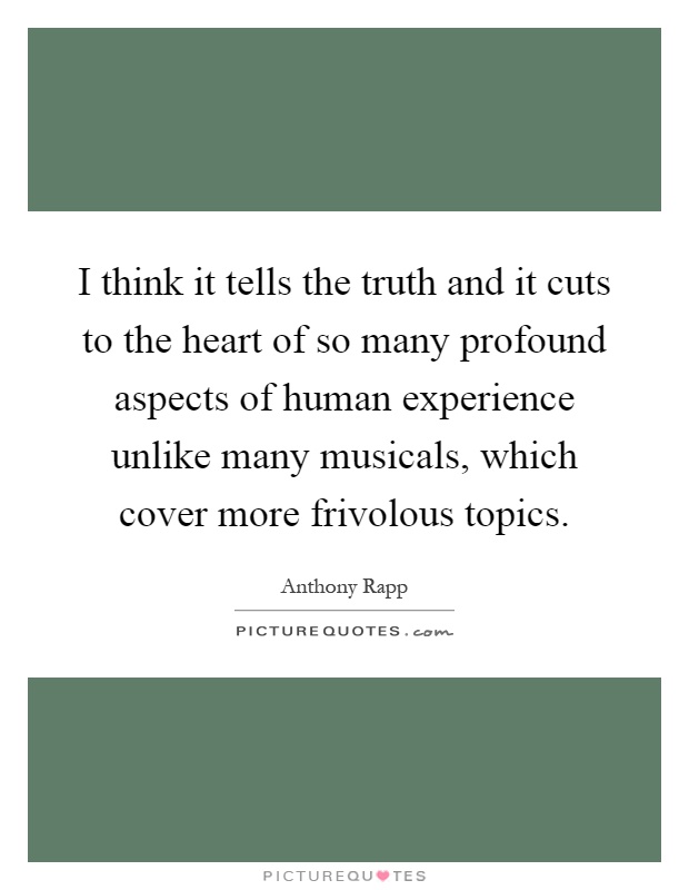 I think it tells the truth and it cuts to the heart of so many profound aspects of human experience unlike many musicals, which cover more frivolous topics Picture Quote #1