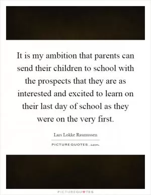 It is my ambition that parents can send their children to school with the prospects that they are as interested and excited to learn on their last day of school as they were on the very first Picture Quote #1