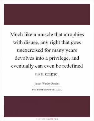 Much like a muscle that atrophies with disuse, any right that goes unexercised for many years devolves into a privilege, and eventually can even be redefined as a crime Picture Quote #1