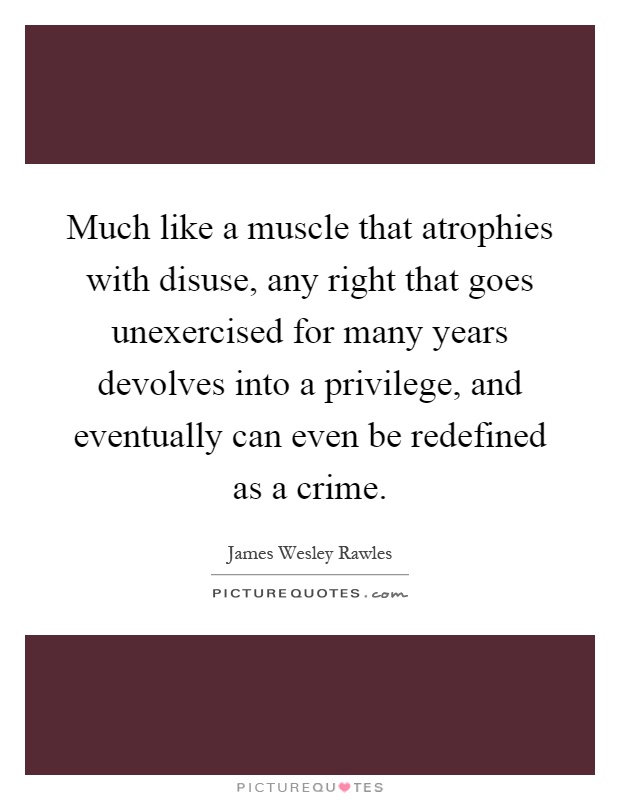 Much like a muscle that atrophies with disuse, any right that goes unexercised for many years devolves into a privilege, and eventually can even be redefined as a crime Picture Quote #1