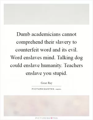 Dumb academicians cannot comprehend their slavery to counterfeit word and its evil. Word enslaves mind. Talking dog could enslave humanity. Teachers enslave you stupid Picture Quote #1
