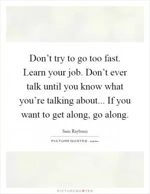 Don’t try to go too fast. Learn your job. Don’t ever talk until you know what you’re talking about... If you want to get along, go along Picture Quote #1