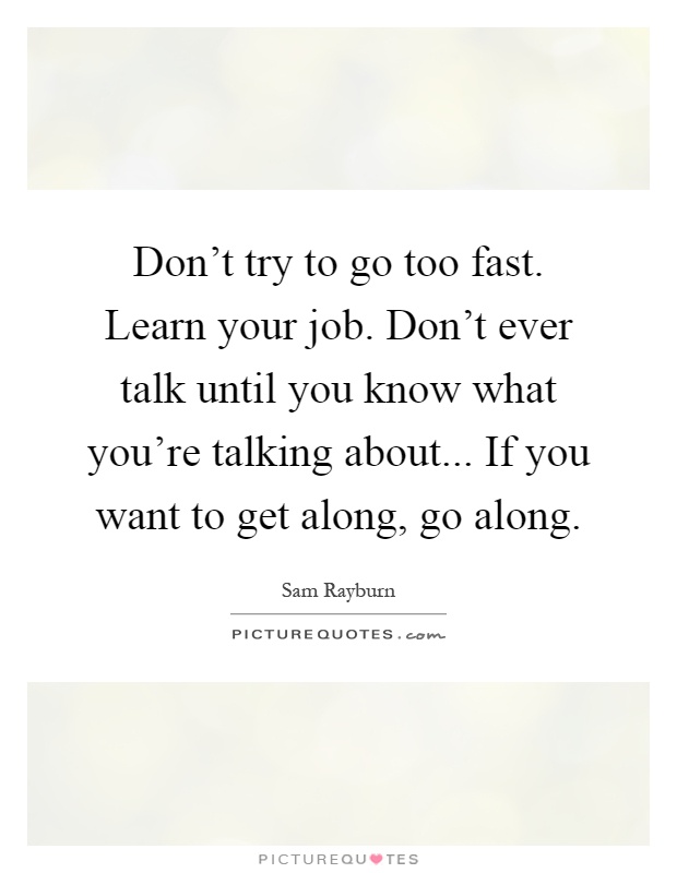 Don't try to go too fast. Learn your job. Don't ever talk until you know what you're talking about... If you want to get along, go along Picture Quote #1