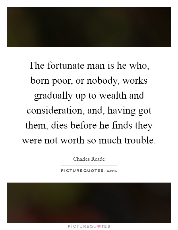 The fortunate man is he who, born poor, or nobody, works gradually up to wealth and consideration, and, having got them, dies before he finds they were not worth so much trouble Picture Quote #1
