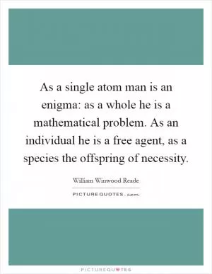 As a single atom man is an enigma: as a whole he is a mathematical problem. As an individual he is a free agent, as a species the offspring of necessity Picture Quote #1