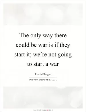 The only way there could be war is if they start it; we’re not going to start a war Picture Quote #1