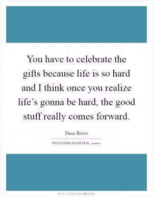 You have to celebrate the gifts because life is so hard and I think once you realize life’s gonna be hard, the good stuff really comes forward Picture Quote #1