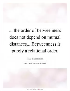 ... the order of betweenness does not depend on mutual distances... Betweenness is purely a relational order Picture Quote #1