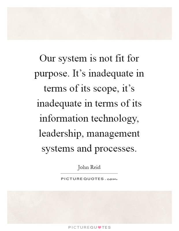 Our system is not fit for purpose. It's inadequate in terms of its scope, it's inadequate in terms of its information technology, leadership, management systems and processes Picture Quote #1