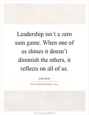 Leadership isn’t a zero sum game. When one of us shines it doesn’t diminish the others, it reflects on all of us Picture Quote #1