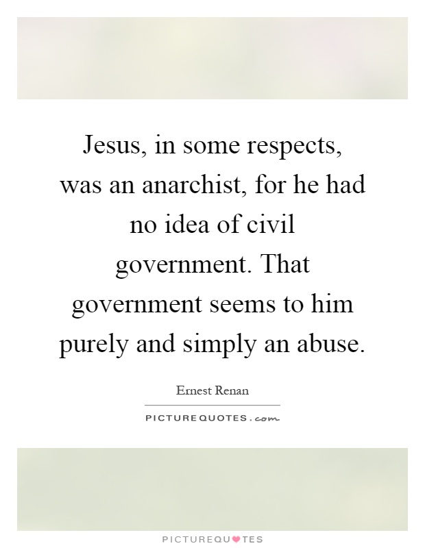 Jesus, in some respects, was an anarchist, for he had no idea of civil government. That government seems to him purely and simply an abuse Picture Quote #1