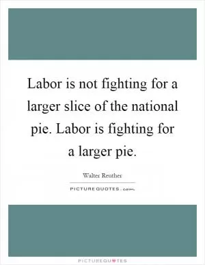 Labor is not fighting for a larger slice of the national pie. Labor is fighting for a larger pie Picture Quote #1