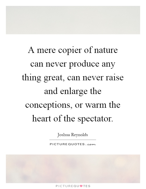 A mere copier of nature can never produce any thing great, can never raise and enlarge the conceptions, or warm the heart of the spectator Picture Quote #1
