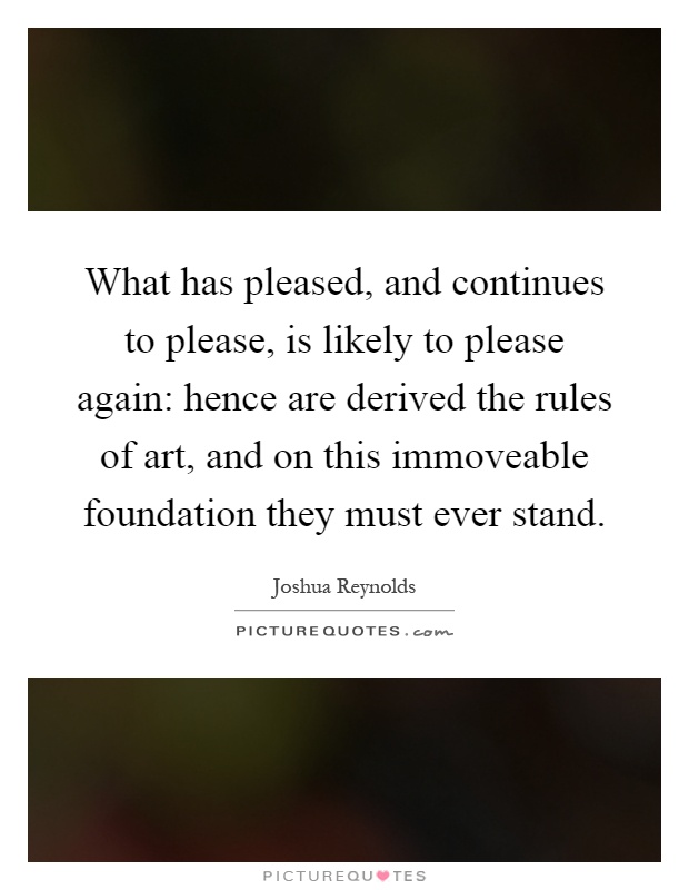 What has pleased, and continues to please, is likely to please again: hence are derived the rules of art, and on this immoveable foundation they must ever stand Picture Quote #1