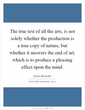 The true test of all the arts, is not solely whether the production is a true copy of nature, but whether it answers the end of art, which is to produce a pleasing effect upon the mind Picture Quote #1
