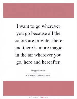 I want to go wherever you go because all the colors are brighter there and there is more magic in the air wherever you go, here and hereafter Picture Quote #1