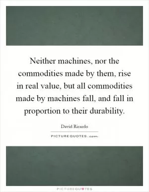 Neither machines, nor the commodities made by them, rise in real value, but all commodities made by machines fall, and fall in proportion to their durability Picture Quote #1