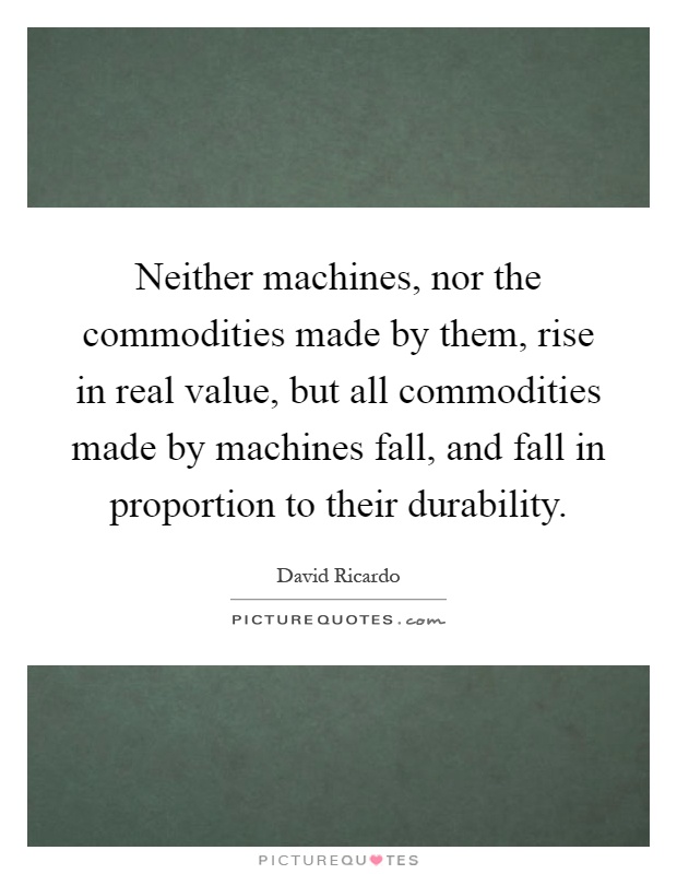 Neither machines, nor the commodities made by them, rise in real value, but all commodities made by machines fall, and fall in proportion to their durability Picture Quote #1