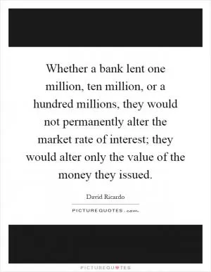 Whether a bank lent one million, ten million, or a hundred millions, they would not permanently alter the market rate of interest; they would alter only the value of the money they issued Picture Quote #1