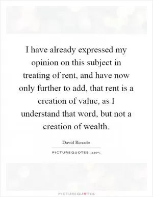 I have already expressed my opinion on this subject in treating of rent, and have now only further to add, that rent is a creation of value, as I understand that word, but not a creation of wealth Picture Quote #1