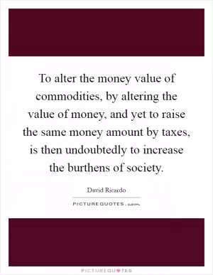 To alter the money value of commodities, by altering the value of money, and yet to raise the same money amount by taxes, is then undoubtedly to increase the burthens of society Picture Quote #1