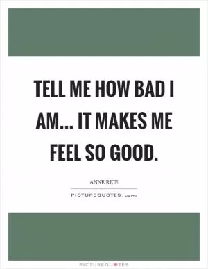 Tell me how bad I am... It makes me feel so good Picture Quote #1
