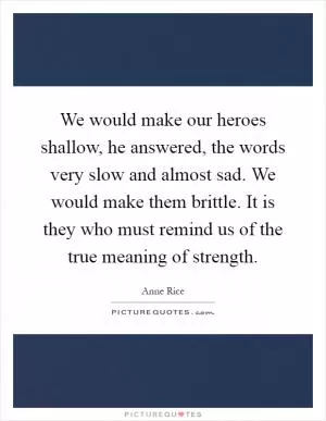 We would make our heroes shallow, he answered, the words very slow and almost sad. We would make them brittle. It is they who must remind us of the true meaning of strength Picture Quote #1