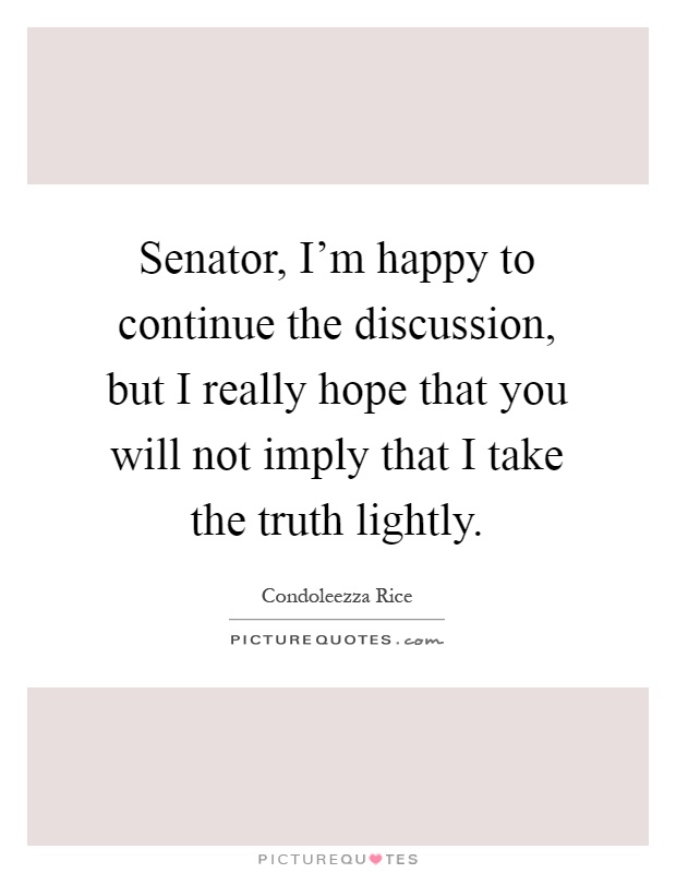 Senator, I'm happy to continue the discussion, but I really hope that you will not imply that I take the truth lightly Picture Quote #1