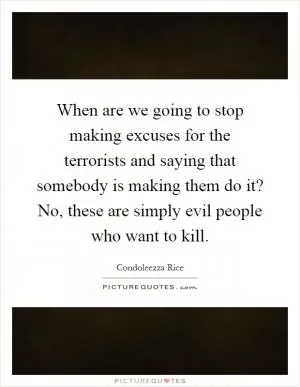 When are we going to stop making excuses for the terrorists and saying that somebody is making them do it? No, these are simply evil people who want to kill Picture Quote #1