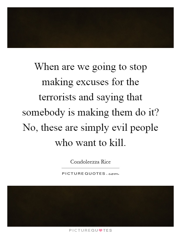 When are we going to stop making excuses for the terrorists and saying that somebody is making them do it? No, these are simply evil people who want to kill Picture Quote #1