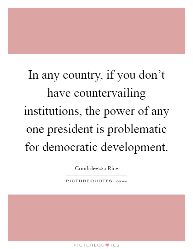 In any country, if you don't have countervailing institutions, the power of any one president is problematic for democratic development Picture Quote #1