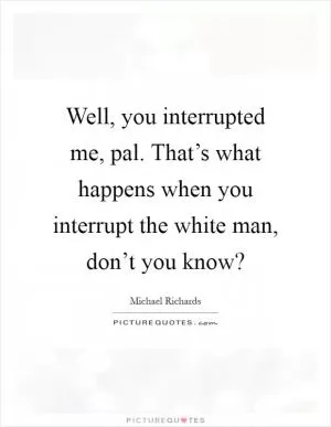 Well, you interrupted me, pal. That’s what happens when you interrupt the white man, don’t you know? Picture Quote #1