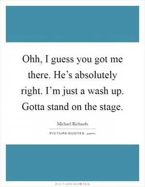 Ohh, I guess you got me there. He’s absolutely right. I’m just a wash up. Gotta stand on the stage Picture Quote #1