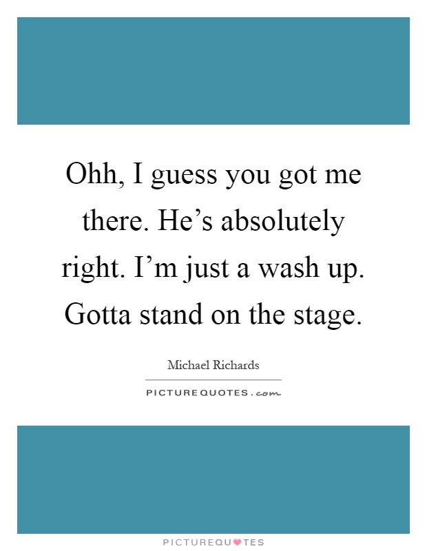 Ohh, I guess you got me there. He's absolutely right. I'm just a wash up. Gotta stand on the stage Picture Quote #1
