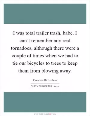 I was total trailer trash, babe. I can’t remember any real tornadoes, although there were a couple of times when we had to tie our bicycles to trees to keep them from blowing away Picture Quote #1